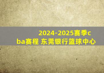 2024-2025赛季cba赛程 东莞银行篮球中心